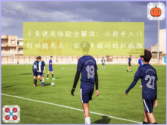 斗鱼使用体验全解读：从新手入门到功能亮点，你不可错过的权威推荐