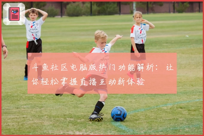 斗鱼社区电脑版热门功能解析：让你轻松掌握直播互动新体验