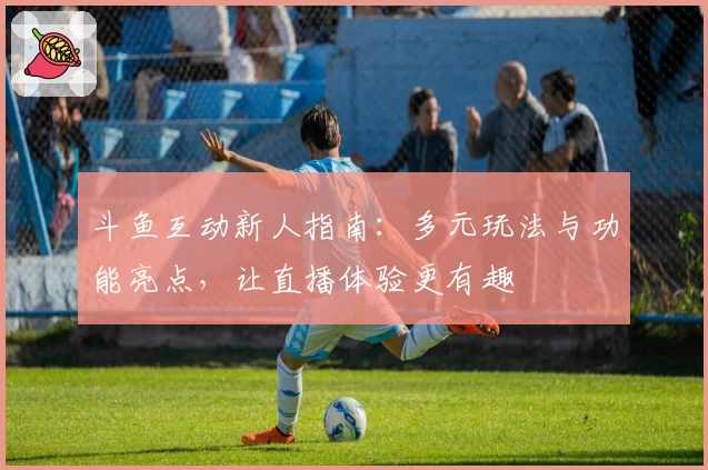 斗鱼互动新人指南：多元玩法与功能亮点，让直播体验更有趣