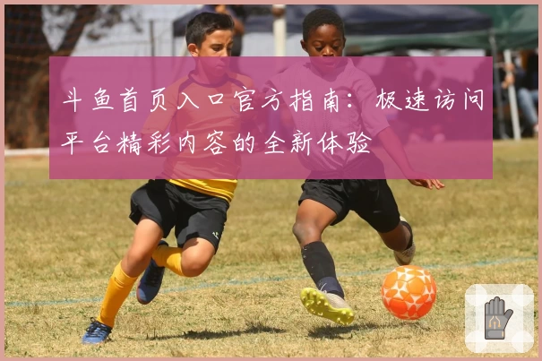 斗鱼首页入口官方指南：极速访问平台精彩内容的全新体验