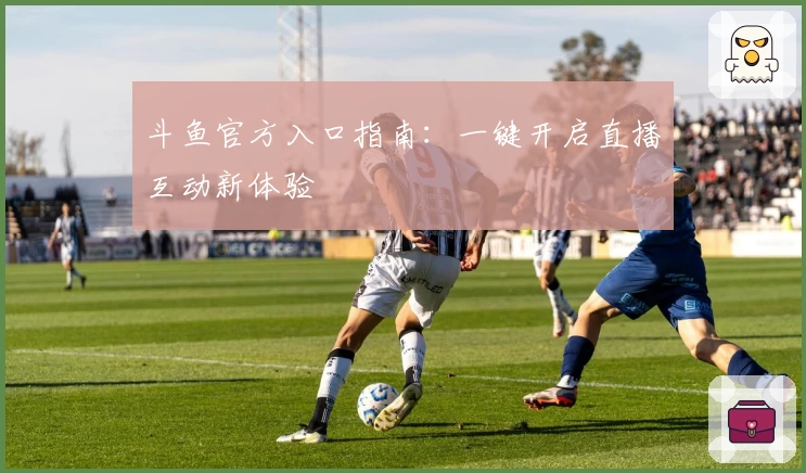 斗鱼官方入口指南：一键开启直播互动新体验