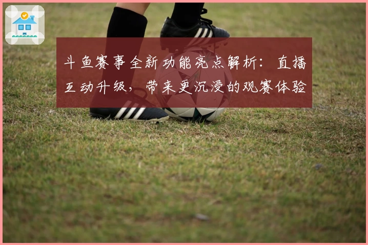斗鱼赛事全新功能亮点解析：直播互动升级，带来更沉浸的观赛体验