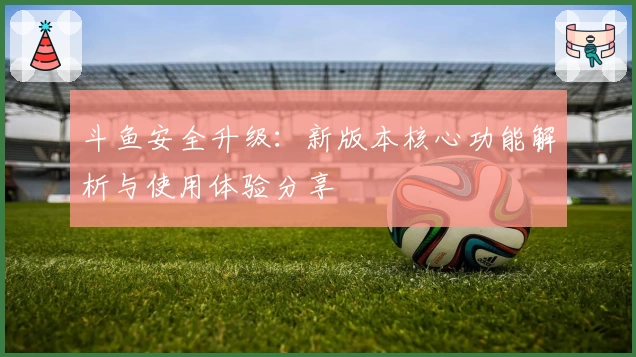 斗鱼安全升级：新版本核心功能解析与使用体验分享