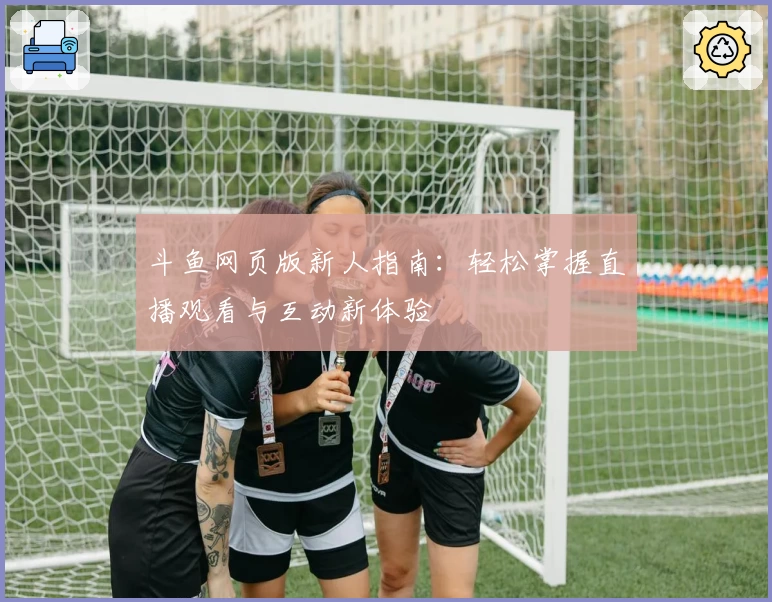 斗鱼网页版新人指南：轻松掌握直播观看与互动新体验