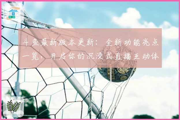 斗鱼最新版本更新：全新功能亮点一览，开启你的沉浸式直播互动体验