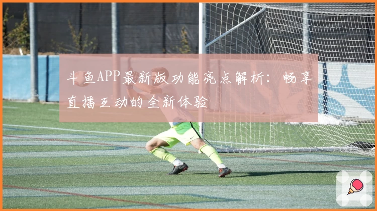 斗鱼APP最新版功能亮点解析：畅享直播互动的全新体验