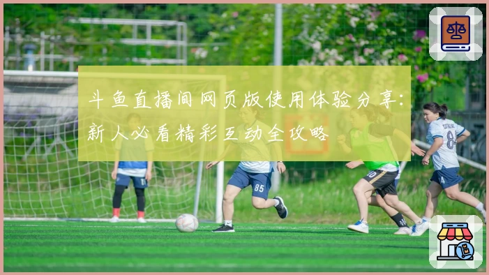 斗鱼直播间网页版使用体验分享：新人必看精彩互动全攻略