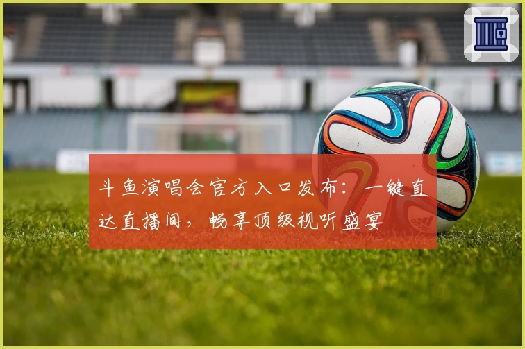 斗鱼演唱会官方入口发布：一键直达直播间，畅享顶级视听盛宴