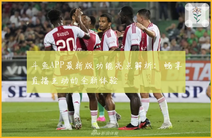 斗鱼APP最新版功能亮点解析：畅享直播互动的全新体验