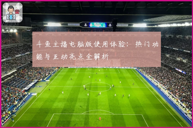 斗鱼主播电脑版使用体验：热门功能与互动亮点全解析