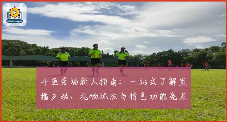 斗鱼秀场新人指南：一站式了解直播互动、礼物玩法与特色功能亮点