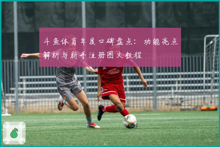 斗鱼体育年度口碑盘点：功能亮点解析与新手注册图文教程