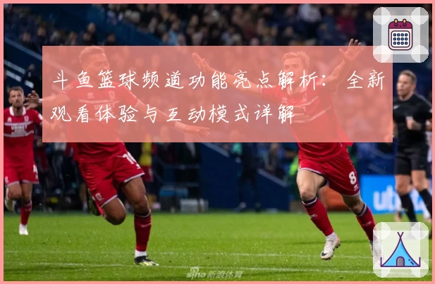 斗鱼篮球频道功能亮点解析：全新观看体验与互动模式详解