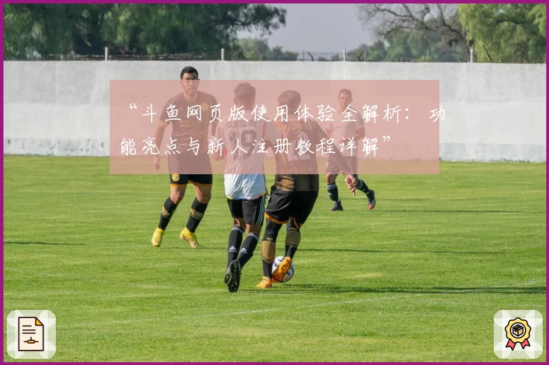 “斗鱼网页版使用体验全解析：功能亮点与新人注册教程详解”