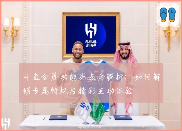 斗鱼会员功能亮点全解析：如何解锁专属特权与精彩互动体验