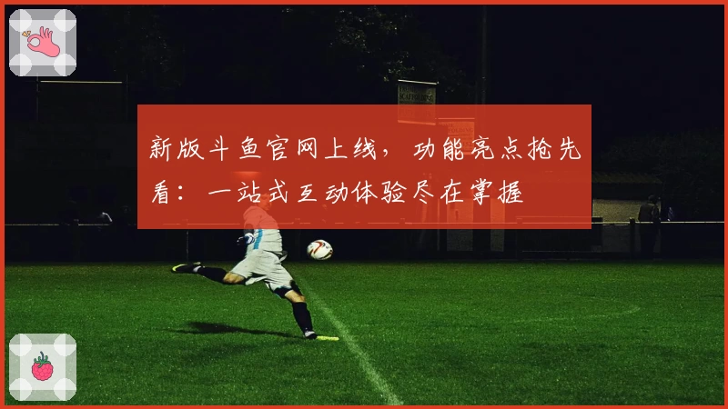 新版斗鱼官网上线，功能亮点抢先看：一站式互动体验尽在掌握