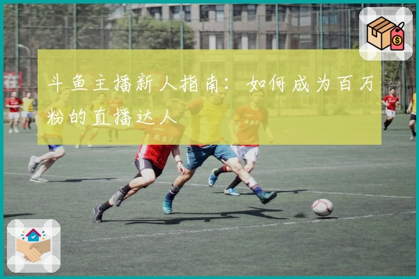 斗鱼主播新人指南：如何成为百万粉的直播达人