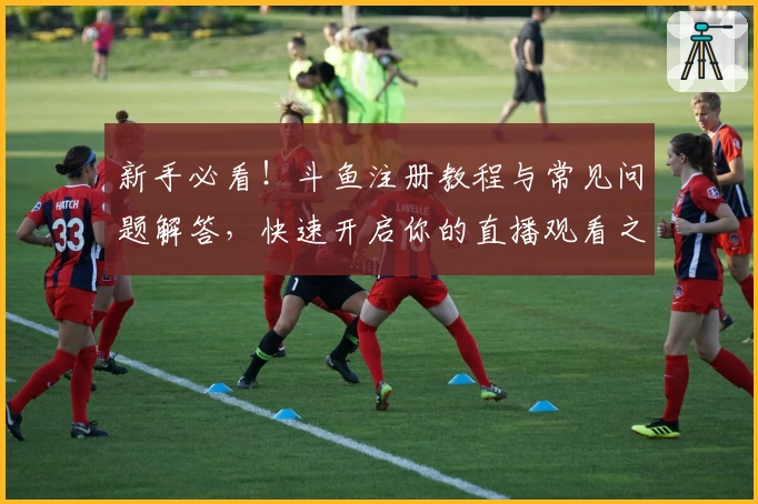 新手必看！斗鱼注册教程与常见问题解答，快速开启你的直播观看之旅