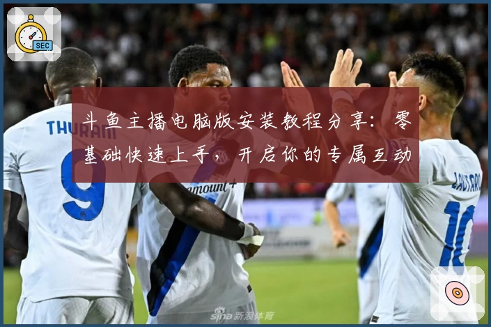 斗鱼主播电脑版安装教程分享：零基础快速上手，开启你的专属互动直播之旅
