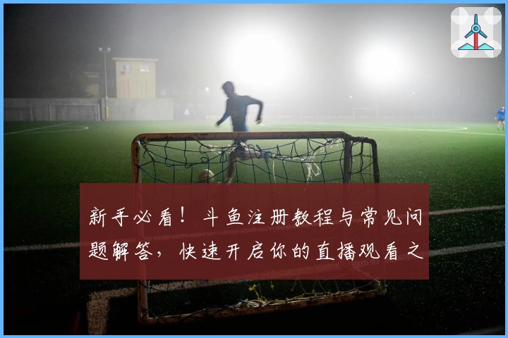 新手必看！斗鱼注册教程与常见问题解答，快速开启你的直播观看之旅