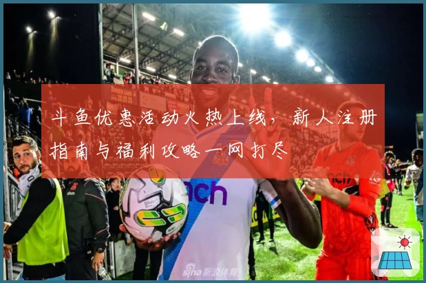 斗鱼优惠活动火热上线，新人注册指南与福利攻略一网打尽