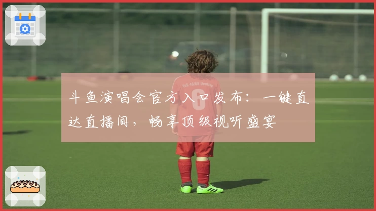 斗鱼演唱会官方入口发布：一键直达直播间，畅享顶级视听盛宴