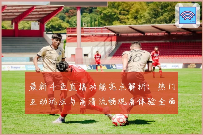 最新斗鱼直播功能亮点解析：热门互动玩法与高清流畅观看体验全面升级