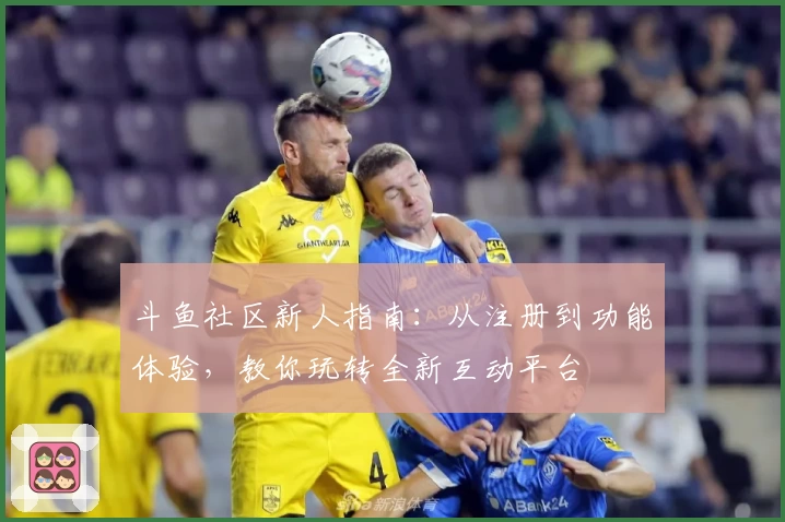 斗鱼社区新人指南：从注册到功能体验，教你玩转全新互动平台
