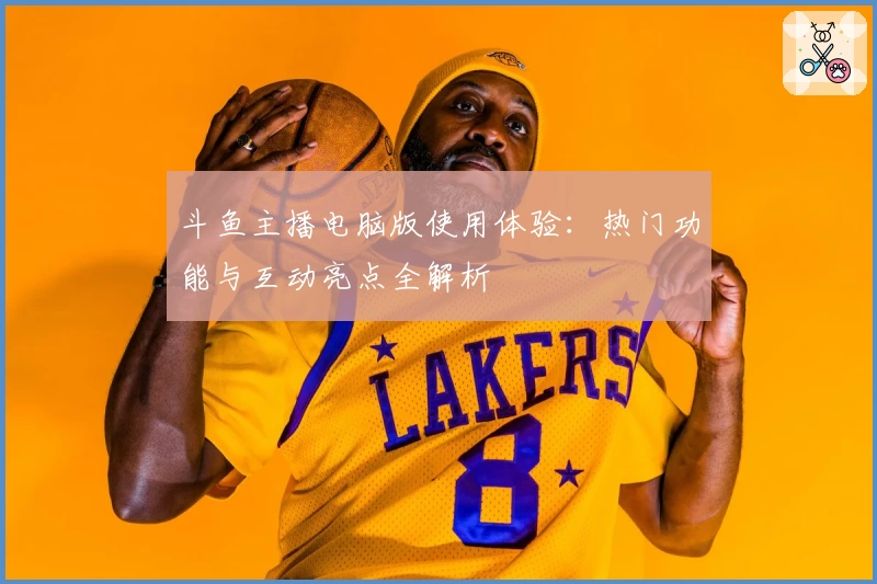 斗鱼主播电脑版使用体验：热门功能与互动亮点全解析