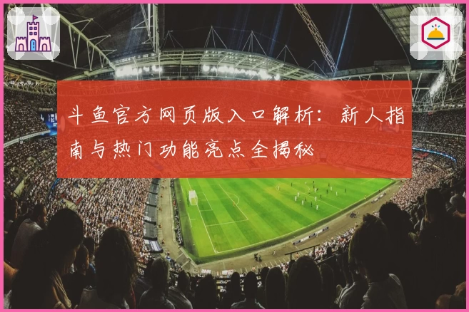 斗鱼官方网页版入口解析:新人指南与热门功能亮点全揭秘