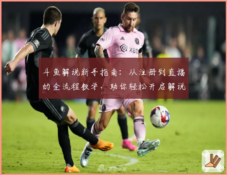 斗鱼解说新手指南：从注册到直播的全流程教学，助你轻松开启解说之旅
