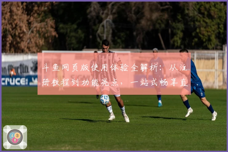 斗鱼网页版使用体验全解析：从注册教程到功能亮点，一站式畅享直播世界