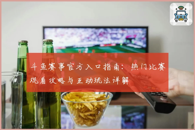斗鱼赛事官方入口指南:热门比赛观看攻略与互动玩法详解
