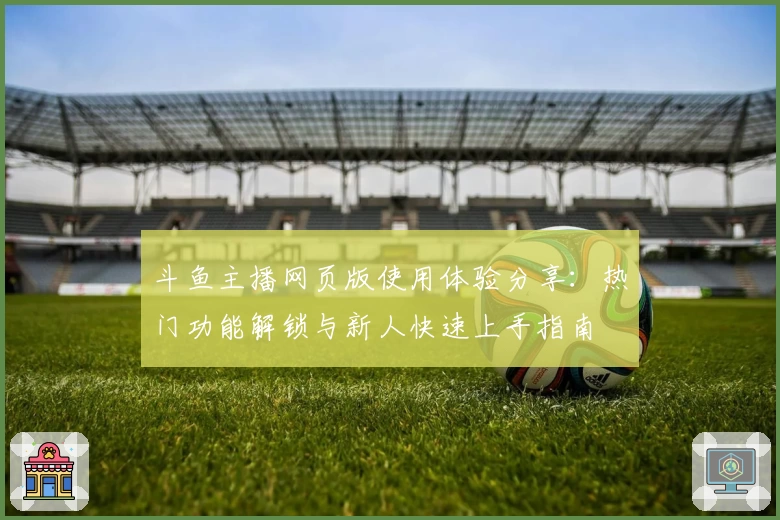 斗鱼主播网页版使用体验分享：热门功能解锁与新人快速上手指南