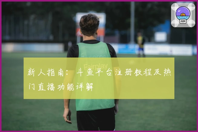 新人指南:斗鱼平台注册教程及热门直播功能详解