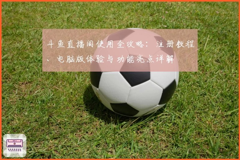 斗鱼直播间使用全攻略：注册教程、电脑版体验与功能亮点详解