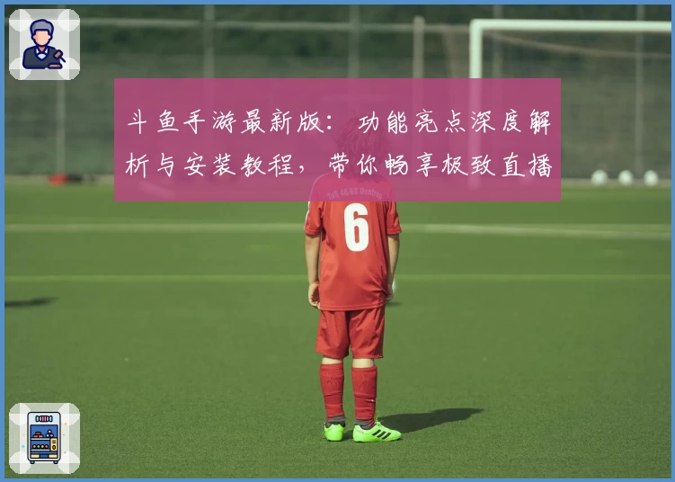 斗鱼手游最新版：功能亮点深度解析与安装教程，带你畅享极致直播互动体验