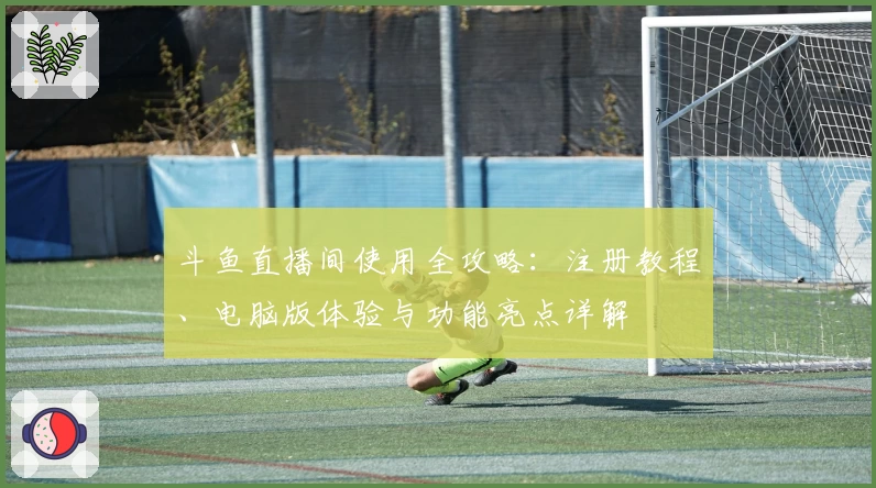 斗鱼直播间使用全攻略：注册教程、电脑版体验与功能亮点详解