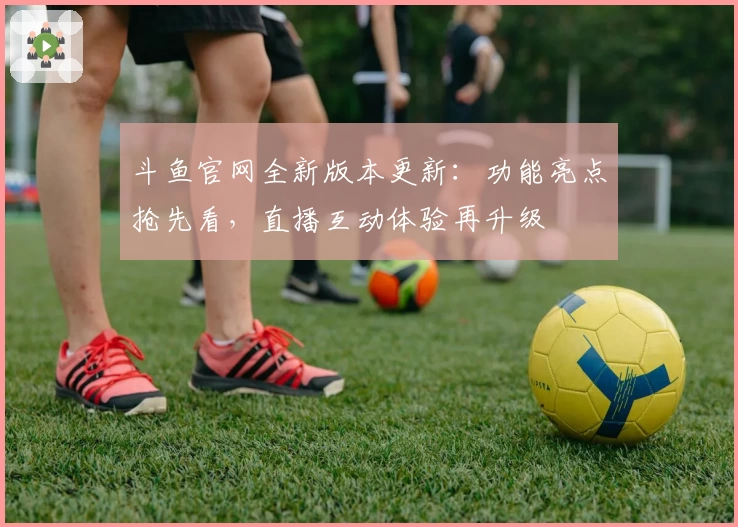 斗鱼官网全新版本更新：功能亮点抢先看，直播互动体验再升级