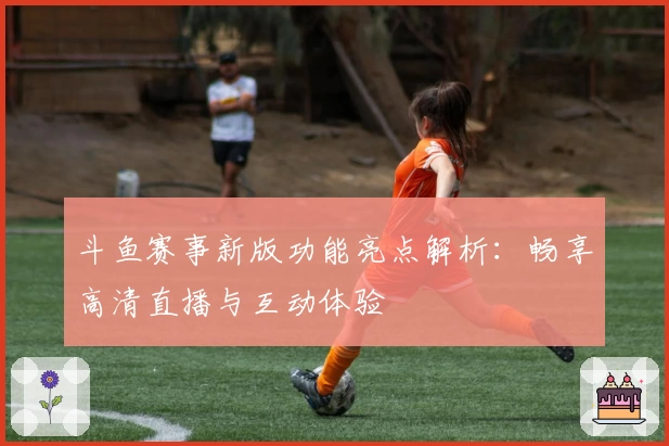 斗鱼赛事新版功能亮点解析：畅享高清直播与互动体验