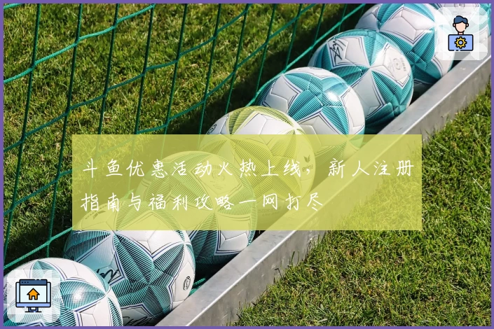 斗鱼优惠活动火热上线，新人注册指南与福利攻略一网打尽