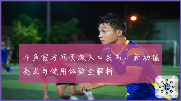 斗鱼官方网页版入口发布，新功能亮点与使用体验全解析