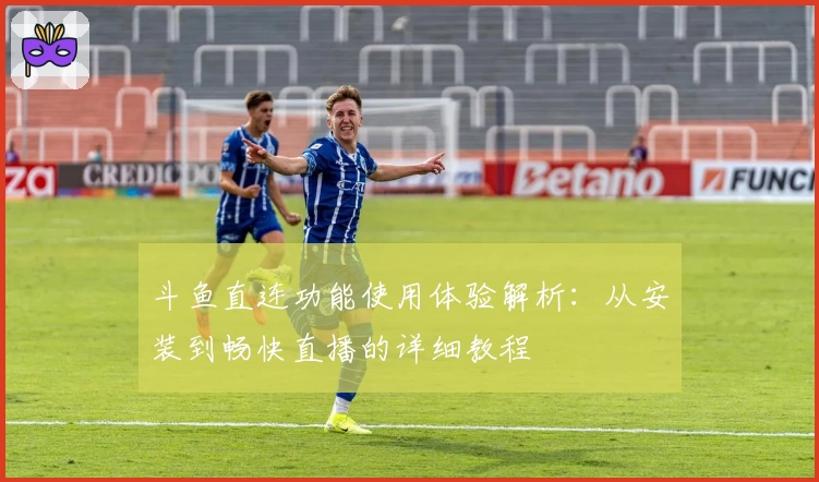 斗鱼直连功能使用体验解析：从安装到畅快直播的详细教程