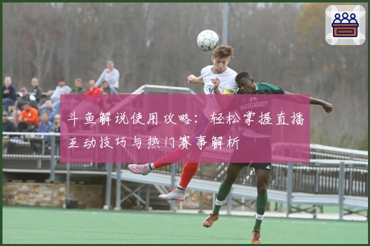 斗鱼解说使用攻略：轻松掌握直播互动技巧与热门赛事解析