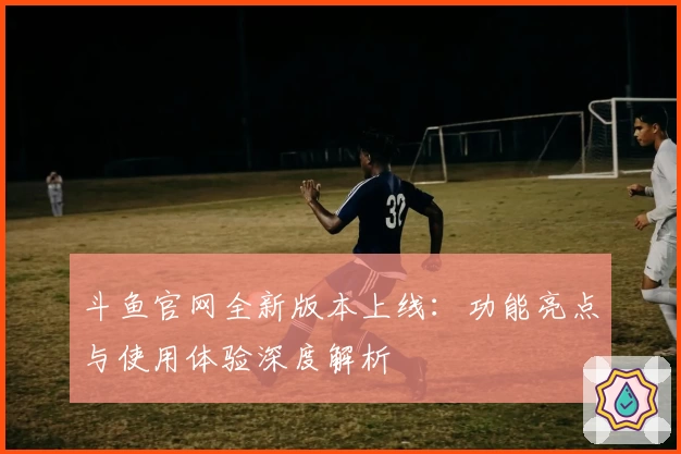 斗鱼官网全新版本上线：功能亮点与使用体验深度解析