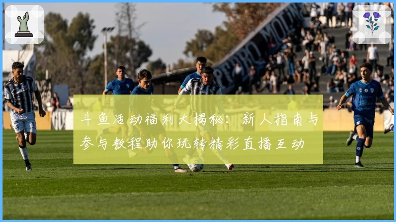 斗鱼活动福利大揭秘:新人指南与参与教程助你玩转精彩直播互动