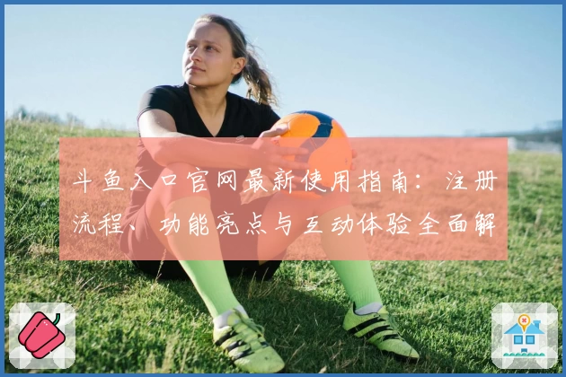 斗鱼入口官网最新使用指南：注册流程、功能亮点与互动体验全面解析