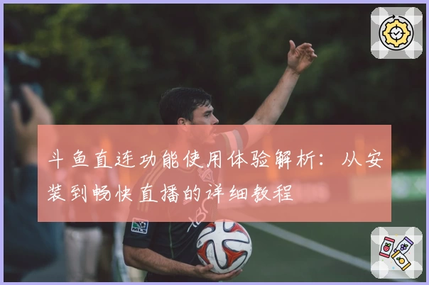 斗鱼直连功能使用体验解析：从安装到畅快直播的详细教程