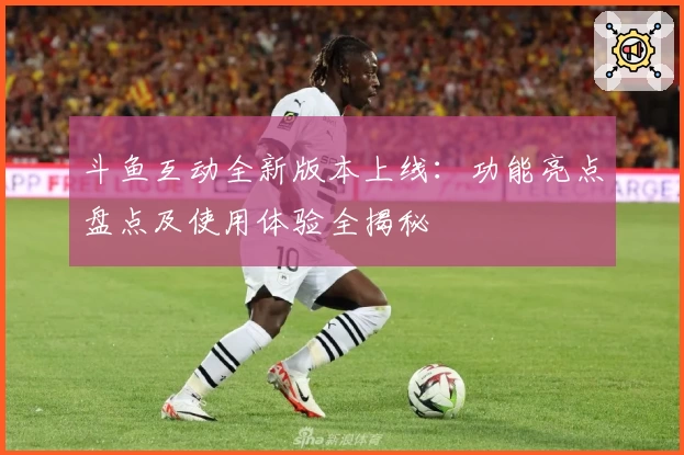 斗鱼互动全新版本上线:功能亮点盘点及使用体验全揭秘