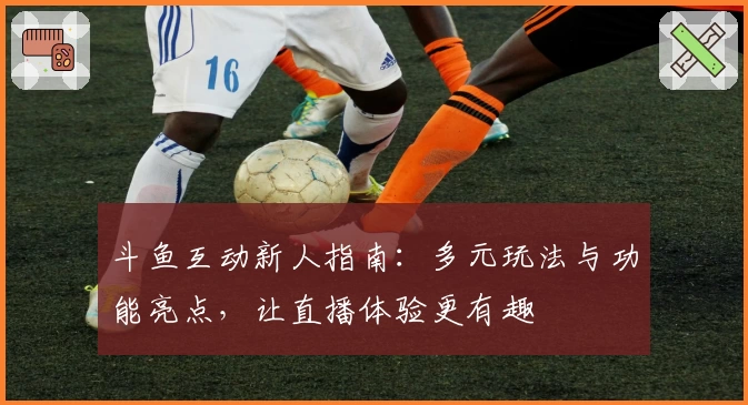 斗鱼互动新人指南：多元玩法与功能亮点，让直播体验更有趣